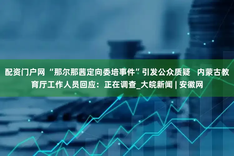 配资门户网 “那尔那茜定向委培事件”引发公众质疑   内蒙古教育厅工作人员回应：正在调查_大皖新闻 | 安徽网