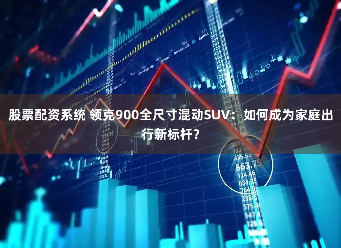 股票配资系统 领克900全尺寸混动SUV：如何成为家庭出行新标杆？