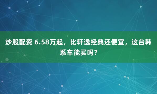 炒股配资 6.58万起，比轩逸经典还便宜，这台韩系车能买吗？