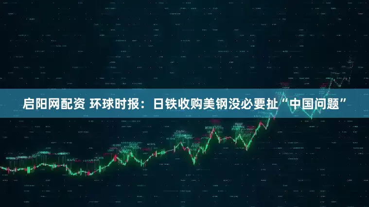 启阳网配资 环球时报：日铁收购美钢没必要扯“中国问题”