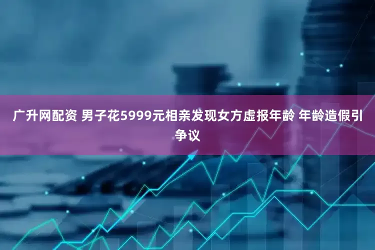 广升网配资 男子花5999元相亲发现女方虚报年龄 年龄造假引争议