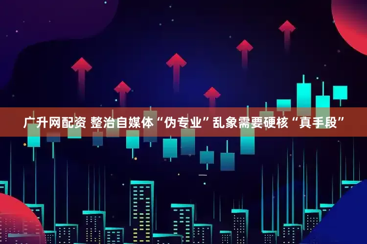广升网配资 整治自媒体“伪专业”乱象需要硬核“真手段”