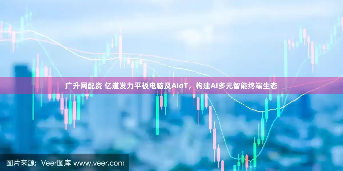 广升网配资 亿道发力平板电脑及AIoT，构建AI多元智能终端生态