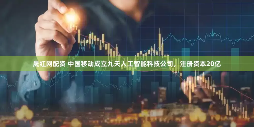 晟红网配资 中国移动成立九天人工智能科技公司，注册资本20亿