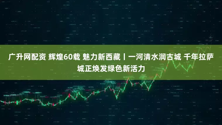 广升网配资 辉煌60载 魅力新西藏丨一河清水润古城 千年拉萨城正焕发绿色新活力
