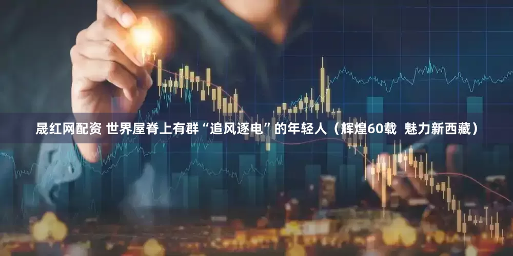 晟红网配资 世界屋脊上有群“追风逐电”的年轻人（辉煌60载  魅力新西藏）