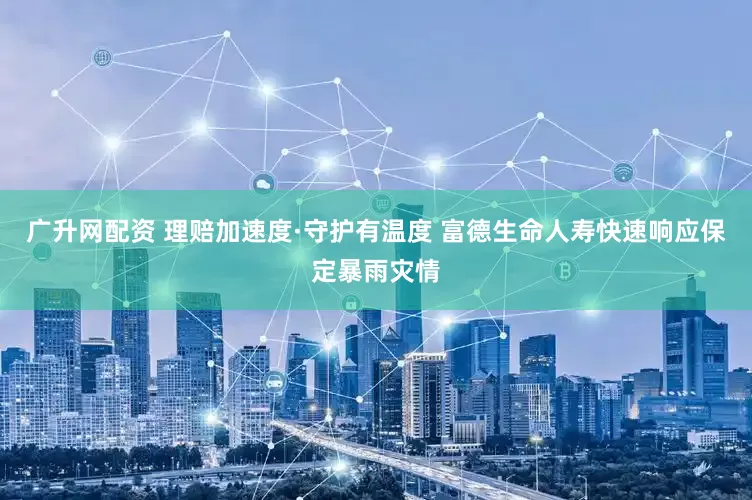 广升网配资 理赔加速度·守护有温度 富德生命人寿快速响应保定暴雨灾情