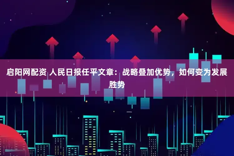 启阳网配资 人民日报任平文章：战略叠加优势，如何变为发展胜势