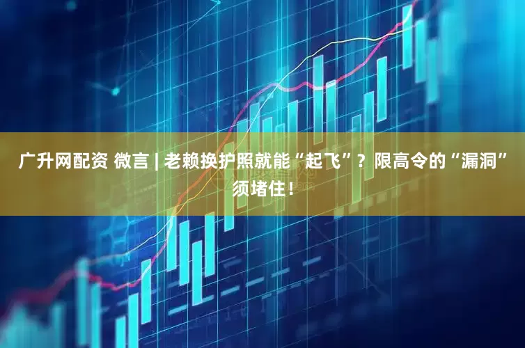 广升网配资 微言 | 老赖换护照就能“起飞”？限高令的“漏洞”须堵住！