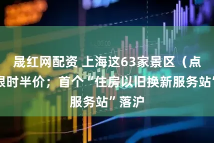 晟红网配资 上海这63家景区（点）将限时半价；首个“住房以旧换新服务站”落沪