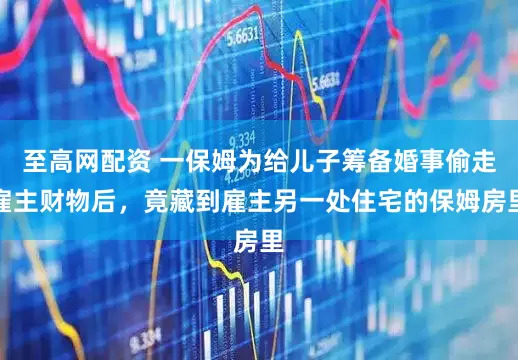 至高网配资 一保姆为给儿子筹备婚事偷走雇主财物后，竟藏到雇主另一处住宅的保姆房里