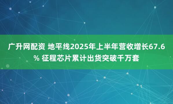 广升网配资 地平线2025年上半年营收增长67.6% 征程芯片累计出货突破千万套