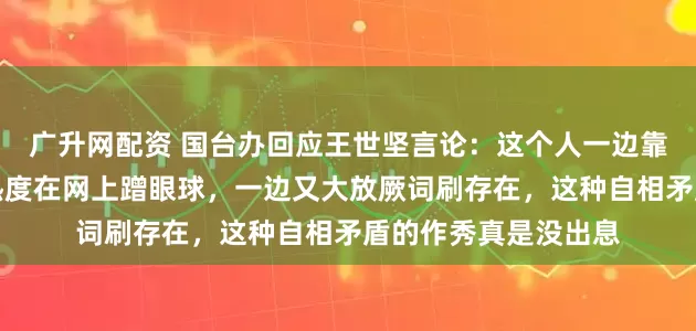 广升网配资 国台办回应王世坚言论：这个人一边靠着《没出息》改编热度在网上蹭眼球，一边又大放厥词刷存在，这种自相矛盾的作秀真是没出息
