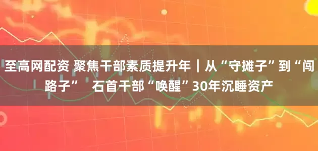 至高网配资 聚焦干部素质提升年｜从“守摊子”到“闯路子”   石首干部“唤醒”30年沉睡资产
