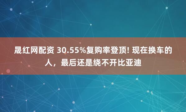 晟红网配资 30.55%复购率登顶! 现在换车的人，最后还是绕不开比亚迪