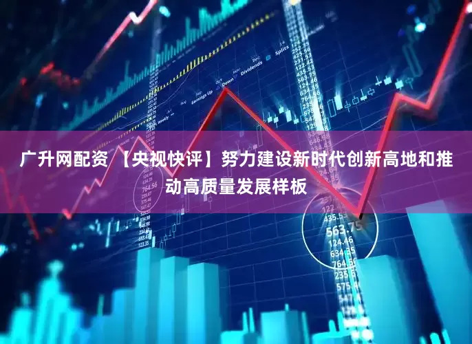 广升网配资 【央视快评】努力建设新时代创新高地和推动高质量发展样板