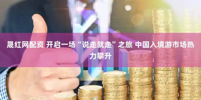 晟红网配资 开启一场“说走就走”之旅 中国入境游市场热力攀升