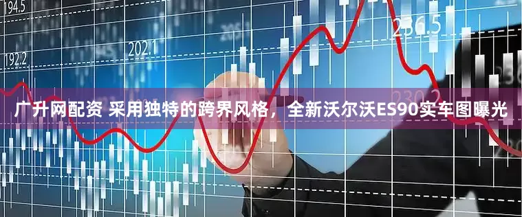 广升网配资 采用独特的跨界风格，全新沃尔沃ES90实车图曝光
