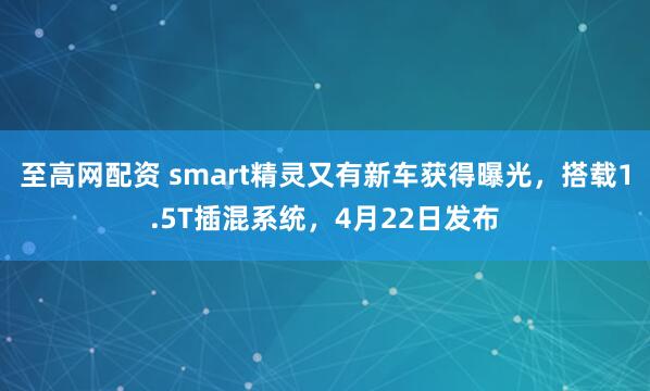 至高网配资 smart精灵又有新车获得曝光，搭载1.5T插混系统，4月22日发布