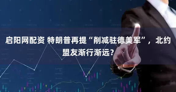启阳网配资 特朗普再提“削减驻德美军”，北约盟友渐行渐远？
