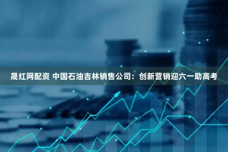 晟红网配资 中国石油吉林销售公司：创新营销迎六一助高考