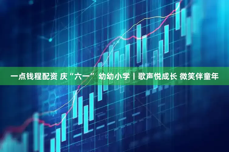 一点钱程配资 庆“六一” 幼幼小学丨歌声悦成长 微笑伴童年