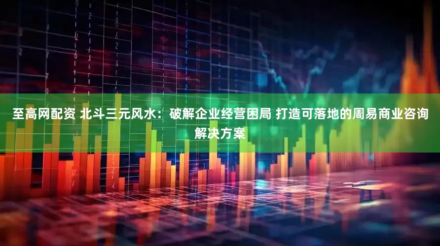 至高网配资 北斗三元风水：破解企业经营困局 打造可落地的周易商业咨询解决方案