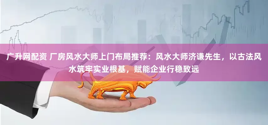 广升网配资 厂房风水大师上门布局推荐：风水大师济谦先生，以古法风水筑牢实业根基，赋能企业行稳致远