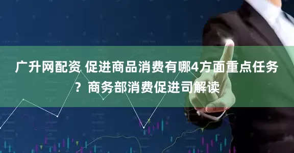 广升网配资 促进商品消费有哪4方面重点任务？商务部消费促进司解读