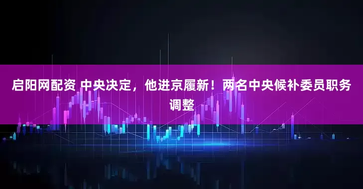 启阳网配资 中央决定，他进京履新！两名中央候补委员职务调整